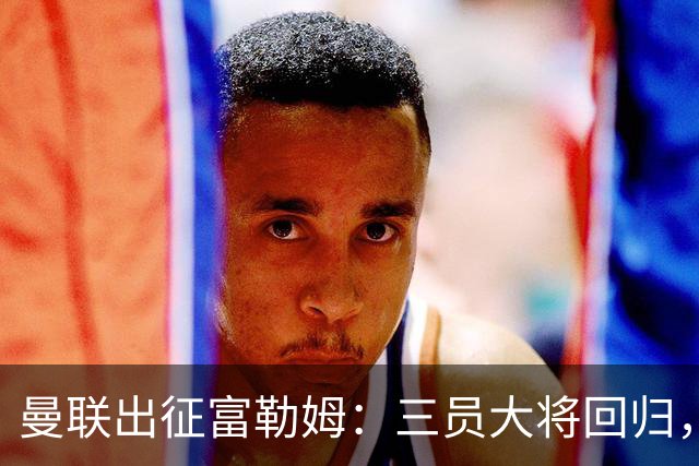 曼联出征富勒姆：三员大将回归，塞斯科缺席，卡里克回应帅位危机